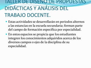TALLER DE DISEÑO DE PROPUESTAS
DIDÁCTICAS Y ANÁLISIS DEL
TRABAJO DOCENTE.
 Estas actividades se desarrollarán en periodos alternos
a las estancias en la escuela secundaria; forman parte
del campo de formación específica por especialidad.
 En estos espacios se propicia que los estudiantes
integren los conocimientos adquiridos acerca de los
diversos campos o ejes de la disciplina de su
especialidad.
 