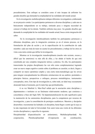 procedimientos. Este enfoque se considera como el más incapaz de enfrentar los
grandes desafíos que demanda la complejidad de las realidades del mundo actual.
    En la investigación multidisciplinaria trabajan diferentes investigadores colaborando
en un proyecto común. Los participantes pertenecen a diversas disciplinas y cada uno es
básicamente independiente en su trabajo, sintiendo poca o ninguna necesidad de
conocer el trabajo de los demás. También enfrenta muy poco los grandes desafíos que
demanda la complejidad de las realidades del mundo actual, busca cierta integración del
saber.
         En la investigación interdisciplinaria también los participantes pertenecen a
diferentes disciplinas, pero la integración comienza ya en el mismo proceso, en la
formulación del plan de acción y en la especificación de la contribución de cada
miembro: cada uno trata de tener en cuenta los procedimientos y trabajo de los otros en
vista a una meta común que define la investigación.
         Mientras en la investigación transdisciplinaria (mucho más reciente, escasa y
difícil que las anteriores) va más allá de ellas, y les añade el hecho de que está
constituida por una completa integración teórica y práctica. En ella, los participantes
transcienden las propias disciplinas(o las ven sólo como complementarias) logrando
crear un nuevo mapa cognitivo común sobre el problema en cuestión, es decir, llegan a
compartir un marco epistémico amplio y una cierta meta-metodología que les sirven
para integrar conceptualmente las diferentes orientaciones de sus análisis: postulados o
principios básicos, perspectivas o enfoques, procesos metodológicos, instrumentos
conceptuales, otros. Este tipo de investigación es, sobre todo, un ideal muy escasamente
alcanzado hasta el momento, por lo tanto hay que profundizarlas.
         A su vez Manfred A. Max-Neef señala que la asociación entre disciplinas y
departamentos e institutos es un fenómeno relativamente moderno, que comienza a
consolidarse a fines del Siglo XIX. Tal departamentalización ha sido significativa para
la mantención de las autonomías disciplinarias, para la competencia por recursos de
investigación, y para la consolidación de prestigios académicos. Maestros y discípulos
desarrollan e incrementan las lealtades a la disciplina, hasta llegar a sentir que la suya es
la más importante de toda la Universidad. Este autor toma una visión de las diferentes
niveles disciplinarios y especifica lo siguiente:
Disciplinaridad    (Especialización     en    aislamiento),     Multidisciplinaridad(    No
cooperación),       Pluridisciplinaridad       (Cooperación         sin      coordinación),
 