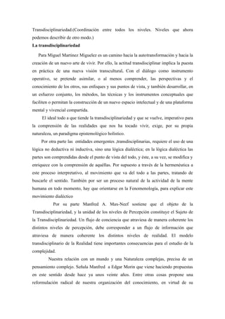 Transdisciplinariedad.(Coordinación entre todos los niveles. Niveles que ahora
podemos describir de otro modo.)
La transdisciplinariedad

   Para Miguel Martinez Miguelez es un camino hacia la autotransformación y hacia la
creación de un nuevo arte de vivir. Por ello, la actitud transdisciplinar implica la puesta
en práctica de una nueva visión transcultural. Con el diálogo como instrumento
operativo, se pretende asimilar, o al menos comprender, las perspectivas y el
conocimiento de los otros, sus enfoques y sus puntos de vista, y también desarrollar, en
un esfuerzo conjunto, los métodos, las técnicas y los instrumentos conceptuales que
faciliten o permitan la construcción de un nuevo espacio intelectual y de una plataforma
mental y vivencial compartida.
     El ideal todo a que tiende la transdisciplinariedad y que se vuelve, imperativo para
la comprensión de las realidades que nos ha tocado vivir, exige, por su propia
naturaleza, un paradigma epistemológico holístico.
     Por otra parte las entidades emergentes ,transdisciplinarias, requiere el uso de una
lógica no deductiva ni inductiva, sino una lógica dialéctica; en la lógica dialéctica las
partes son comprendidas desde el punto de vista del todo, y éste, a su vez, se modifica y
enriquece con la comprensión de aquéllas. Por supuesto a través de la hermenéutica a
este proceso interpretativo, al movimiento que va del todo a las partes, tratando de
buscarle el sentido. También por ser un proceso natural de la actividad de la mente
humana en todo momento, hay que orientarse en la Fenomenología, para explicar este
movimiento dialéctico
           Por su parte Manfred A. Max-Neef sostiene que el objeto de la
Transdisciplinariedad, y la unidad de los niveles de Percepción constituye el Sujeto de
la Transdisciplinariedad. Un flujo de conciencia que atraviesa de manera coherente los
distintos niveles de percepción, debe corresponder a un flujo de información que
atraviesa de manera coherente los distintos niveles de realidad. El modelo
transdisciplinario de la Realidad tiene importantes consecuencias para el estudio de la
complejidad.
         Nuestra relación con un mundo y una Naturaleza complejas, precisa de un
pensamiento complejo. Señala Manfred a Edgar Morin que viene haciendo propuestas
en este sentido desde hace ya unos veinte años. Entre otras cosas propone una
reformulación radical de nuestra organización del conocimiento, en virtud de su
 