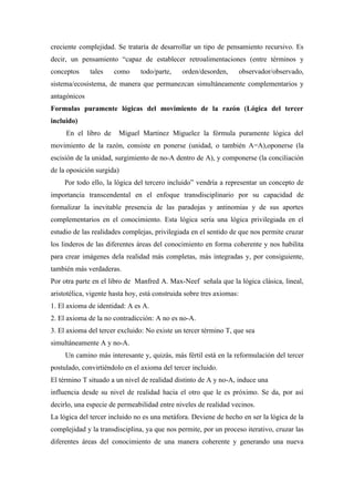 creciente complejidad. Se trataría de desarrollar un tipo de pensamiento recursivo. Es
decir, un pensamiento “capaz de establecer retroalimentaciones (entre términos y
conceptos     tales   como      todo/parte,    orden/desorden,         observador/observado,
sistema/ecosistema, de manera que permanezcan simultáneamente complementarios y
antagónicos
Formulas puramente lógicas del movimiento de la razón (Lógica del tercer
incluido)
     En el libro de     Miguel Martinez Miguelez la fórmula puramente lógica del
movimiento de la razón, consiste en ponerse (unidad, o también A=A),oponerse (la
escisión de la unidad, surgimiento de no-A dentro de A), y componerse (la conciliación
de la oposición surgida)
     Por todo ello, la lógica del tercero incluido” vendría a representar un concepto de
importancia transcendental en el enfoque transdisciplinario por su capacidad de
formalizar la inevitable presencia de las paradojas y antinomias y de sus aportes
complementarios en el conocimiento. Esta lógica sería una lógica privilegiada en el
estudio de las realidades complejas, privilegiada en el sentido de que nos permite cruzar
los linderos de las diferentes áreas del conocimiento en forma coherente y nos habilita
para crear imágenes dela realidad más completas, más integradas y, por consiguiente,
también más verdaderas.
Por otra parte en el libro de Manfred A. Max-Neef señala que la lógica clásica, lineal,
aristotélica, vigente hasta hoy, está construida sobre tres axiomas:
1. El axioma de identidad: A es A.
2. El axioma de la no contradicción: A no es no-A.
3. El axioma del tercer excluido: No existe un tercer término T, que sea
simultáneamente A y no-A.
     Un camino más interesante y, quizás, más fértil está en la reformulación del tercer
postulado, convirtiéndolo en el axioma del tercer incluido.
El término T situado a un nivel de realidad distinto de A y no-A, induce una
influencia desde su nivel de realidad hacia el otro que le es próximo. Se da, por así
decirlo, una especie de permeabilidad entre niveles de realidad vecinos.
La lógica del tercer incluido no es una metáfora. Deviene de hecho en ser la lógica de la
complejidad y la transdisciplina, ya que nos permite, por un proceso iterativo, cruzar las
diferentes áreas del conocimiento de una manera coherente y generando una nueva
 