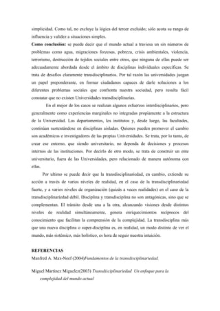 simplicidad. Como tal, no excluye la lógica del tercer excluido; sólo acota su rango de
influencia y validez a situaciones simples.
Como conclusión: se puede decir que el mundo actual a traviesa un sin números de
problemas como agua, migraciones forzosas, pobreza, crisis ambientales, violencia,
terrorismo, destrucción de tejidos sociales entre otros, que ninguna de ellas puede ser
adecuadamente abordada desde el ámbito de disciplinas individuales específicas. Se
trata de desafíos claramente transdisciplinarios. Por tal razón las universidades juegan
un papel preponderante, en formar ciudadanos capaces de darle soluciones a los
diferentes problemas sociales que confronta nuestra sociedad, pero resulta fácil
constatar que no existen Universidades transdisciplinarias.
          En el mejor de los casos se realizan algunos esfuerzos interdisciplinarios, pero
generalmente como experiencias marginales no integradas propiamente a la estructura
de la Universidad. Los departamentos, los institutos y, desde luego, las facultades,
continúan sustentándose en disciplinas aisladas. Quienes pueden promover el cambio
son académicos e investigadores de las propias Universidades. Se trata, por lo tanto, de
crear ese entorno, que siendo universitario, no dependa de decisiones y procesos
internos de las instituciones. Por decirlo de otro modo, se trata de construir un ente
universitario, fuera de las Universidades, pero relacionado de manera autónoma con
ellas.
         Por ultimo se puede decir que la transdisciplinariedad, en cambio, extiende su
acción a través de varios niveles de realidad, en el caso de la transdisciplinariedad
fuerte, y a varios niveles de organización (quizás a veces realidades) en el caso de la
transdisciplinariedad débil. Disciplina y transdisciplina no son antagónicas, sino que se
complementan. El tránsito desde una a la otra, alcanzando visiones desde distintos
niveles de realidad simultáneamente, genera enriquecimientos recíprocos del
conocimiento que facilitan la comprensión de la complejidad. La transdisciplina más
que una nueva disciplina o super-disciplina es, en realidad, un modo distinto de ver el
mundo, más sistémico, más holístico, es hora de seguir nuestra intuición.


REFERENCIAS
Manfred A. Max-Neef (2004)Fundamentos de la transdisciplinariedad.

Miguel Martinez Miguelez(2003) Transdisciplinariedad Un enfoque para la
     complejidad del mundo actual
 