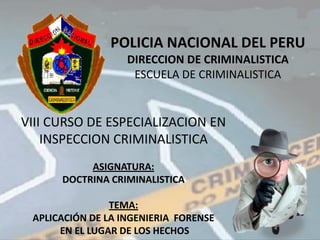 POLICIA NACIONAL DEL PERU
                   DIRECCION DE CRIMINALISTICA
                    ESCUELA DE CRIMINALISTICA


VIII CURSO DE ESPECIALIZACION EN
    INSPECCION CRIMINALISTICA
           ASIGNATURA:
      DOCTRINA CRIMINALISTICA

                TEMA:
 APLICACIÓN DE LA INGENIERIA FORENSE
      EN EL LUGAR DE LOS HECHOS
 