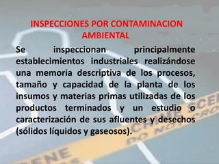 INSPECCIONES POR CONTAMINACION
                  AMBIENTAL
Se         inspeccionan        principalmente
establecimientos industriales realizándose
una memoria descriptiva de los procesos,
tamaño y capacidad de la planta de los
insumos y materias primas utilizadas de los
productos terminados y un estudio o
caracterización de sus afluentes y desechos
(sólidos líquidos y gaseosos).
 