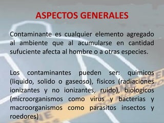 ASPECTOS GENERALES
Contaminante es cualquier elemento agregado
al ambiente que al acumularse en cantidad
sufuciente afecta al hombre o a otras especies.

Los contaminantes pueden ser: quimicos
(liquido, solido o gaseoso), fisicos (radiaciones
ionizantes y no ionizantes, ruido), biologicos
(microorganismos como virus y bacterias y
macroorganismos como parasitos insectos y
roedores)
 