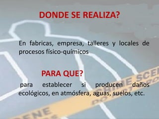 DONDE SE REALIZA?

En fabricas, empresa, talleres y locales de
procesos físico-químicos


       PARA QUE?
para establecer si producen daños
ecológicos, en atmósfera, aguas, suelos, etc.
 