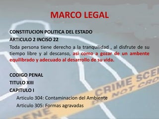 MARCO LEGAL
CONSTITUCION POLITICA DEL ESTADO
ARTICULO 2 INCISO 22
Toda persona tiene derecho a la tranquilidad , al disfrute de su
tiempo libre y al descanso, asi como a gozar de un ambente
equilibrado y adecuado al desarrollo de su vida.

CODIGO PENAL
TITULO XIII
CAPITULO I
   Articulo 304: Contaminacion del Ambiente
   Articulo 305: Formas agravadas
 