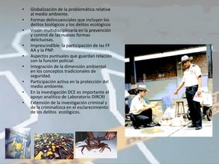 •   Globalización de la problemática relativa
    al medio ambiente.
•   Formas delincuenciales que incluyen los
    delitos biológicos y los delitos ecológicos
•   Visión multidisciplinaria en la prevención
    y control de las nuevas formas
    delictuosas.
•   Imprescindible la participación de las FF
    AA y la PNP.
•   Aspectos puntuales que guardan relación
    con la función policial.
•   Integración de la dimensión ambiental
    en los conceptos tradicionales de
    seguridad.
•   Participación activa en la protección del
    medio ambiente.
•   En la investigación DCE es importante el
    apoyo analítico de Laboratorio DIRCRI
•   Extensión de la investigación criminal y
    de la criminalísica en el esclarecimiento
    de los delitos ecológicos.
 