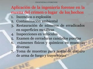 INGENIERIA FORENSE


    Aplicación de la ingeniería forense en la
    escena del crimen o lugar de los hechos
    1. Incendios o explosión
    2. Contaminación ambiental
    3. Restauración de números de erradicados
       en superficies metálicas
    4. Inspecciones en vehículos
    5. Examen de cerraduras candados puertas
    6. exámenes físicos y químicos en muestras
.
       diversas
    7. Toma de muestras para restos de disparo
       de arma de fuego y trayectorias
 