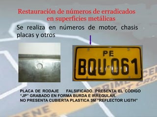 Restauración de números de erradicados
         en superficies metálicas
Se realiza en números de motor, chasis
placas y otros




 PLACA DE RODAJE    FALSIFICADO. PRESENTA EL CODIGO
 “JP” GRABADO EN FORMA BURDA E IRREGULAR.
 NO PRESENTA CUBIERTA PLASTICA 3M ”REFLECTOR LIGTH”
 