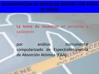 DETERMINACION DE RESTOS DE DISPARO POR ARMA
                 DE FUEGO


      La toma de muestras en personas y
      cadáveres

      por        análisis      instrumental
      computarizado de Espectrofotometría
      de Absorción Atómica (EAA).
 