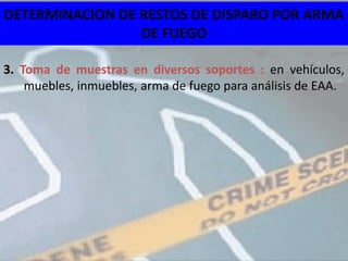 DETERMINACION DE RESTOS DE DISPARO POR ARMA
                 DE FUEGO

3. Toma de muestras en diversos soportes : en vehículos,
    muebles, inmuebles, arma de fuego para análisis de EAA.
 