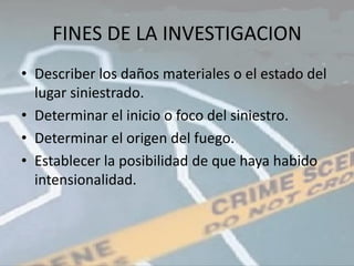 FINES DE LA INVESTIGACION
• Describer los daños materiales o el estado del
  lugar siniestrado.
• Determinar el inicio o foco del siniestro.
• Determinar el origen del fuego.
• Establecer la posibilidad de que haya habido
  intensionalidad.
 