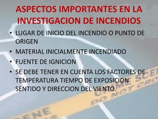 ASPECTOS IMPORTANTES EN LA
 INVESTIGACION DE INCENDIOS
• LUGAR DE INICIO DEL INCENDIO O PUNTO DE
  ORIGEN
• MATERIAL INICIALMENTE INCENDIADO
• FUENTE DE IGNICION
• SE DEBE TENER EN CUENTA LOS FACTORES DE
  TEMPERATURA TIEMPO DE EXPOSICION
  SENTIDO Y DIRECCION DEL VIENTO.
 