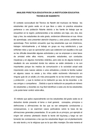 ANALISIS PRÁCTICA EDUCATIVA EN LA INSTITUCION EDUCATIVA
TECNICA DE NAZARETH
El contexto sociocultural del Técnico de Nareth del municipio de Nobsa los
estudiantes del grado sexto en el que llevo a cabo mi practica educativa
pertenece a una población flotante debido a las fuente de trabajo que se
encuentran en la región, pertenecientes a los estratos uno bajo, uno, dos, dos
bajo y tres, los estudiantes de este grado, evidencian diferencias en sus ritmos
de aprendizaje, unos presentan atención dispersa y, unos pocos, problemas de
aprendizaje. Pero también encuentro que hay estudiantes que son dinámicos,
trabajan individualmente y el trabajo en grupo es muy satisfactorio y que
enfrentan retos y que se aprovechan para que colaboren con aquellos a los que
se les dificulta desarrollar algunas actividades y asi se empiezan a crear lasos
de amistad entre ellos mismo, encuentro estudiantes, con conductas
impulsivas y en algunos momentos violentos, pero esto es de alguna manera el
resultado de una sociedad donde los valores se están olvidando o no son
importantes porque los medios de comunicación o la sociedad actual está
imponiendo unos nuevos valores o unos antivalores y donde la familia nuclear
en algunos casos no existe y los niños están recibiendo información sin
ninguna guía de un adulto y lo más preocupante no se les brinda amor respeto
y protección , y que lo reciben en la institución ya sea, de los docentes o de
sus amigos o compañeros . Debido a que la institución es pequeña en número
de estudiantes y docentes es muy fácil identificar a cada uno de los estudiantes
y de poder tener control sobre ellos.
El método que aplico especialmente con los estudiantes del grado sexto es el
deductivo donde presento el tema a nivel general, conceptos, principios o
definiciones o afirmaciones de las que se van extrayendo conclusiones y
consecuencias, o se examinan casos particulares sobre la base de las
afirmaciones generales presentadas. Si se parte de un principio, por ejemplo el
origen del universo planteado desde la teoría del big-bang y luego se van
tomando las conclusiones a las que los estudiantes llegan con el planteamiento
de esta teoría y no la religiosa que es la que ellos manejan. De esta manera el
 