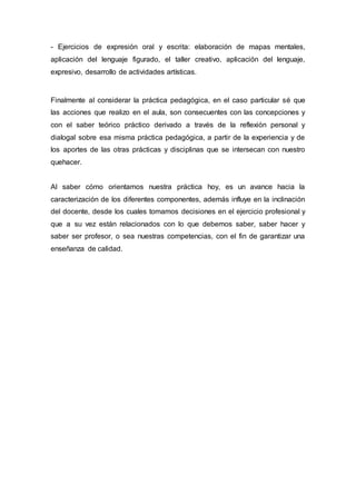 - Ejercicios de expresión oral y escrita: elaboración de mapas mentales,
aplicación del lenguaje figurado, el taller creativo, aplicación del lenguaje,
expresivo, desarrollo de actividades artísticas.
Finalmente al considerar la práctica pedagógica, en el caso particular sé que
las acciones que realizo en el aula, son consecuentes con las concepciones y
con el saber teórico práctico derivado a través de la reflexión personal y
dialogal sobre esa misma práctica pedagógica, a partir de la experiencia y de
los aportes de las otras prácticas y disciplinas que se intersecan con nuestro
quehacer.
Al saber cómo orientamos nuestra práctica hoy, es un avance hacia la
caracterización de los diferentes componentes, además influye en la inclinación
del docente, desde los cuales tomamos decisiones en el ejercicio profesional y
que a su vez están relacionados con lo que debemos saber, saber hacer y
saber ser profesor, o sea nuestras competencias, con el fin de garantizar una
enseñanza de calidad.
 