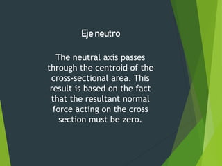 The neutral axis passes
through the centroid of the
cross-sectional area. This
result is based on the fact
that the resultant normal
force acting on the cross
section must be zero.
Eje neutro
 