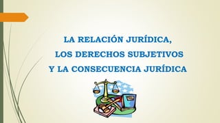 LA RELACIÓN JURÍDICA,
LOS DERECHOS SUBJETIVOS
Y LA CONSECUENCIA JURÍDICA
 