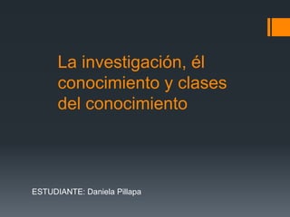 La investigación, él
      conocimiento y clases
      del conocimiento



ESTUDIANTE: Daniela Pillapa
 