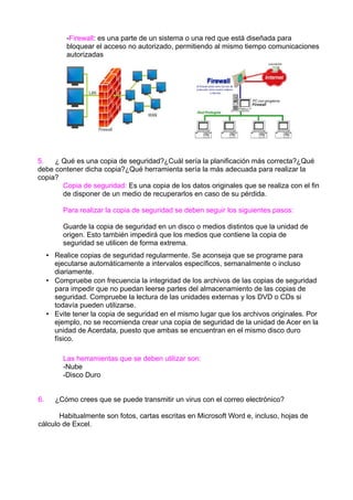 -Firewall: es una parte de un sistema o una red que está diseñada para
bloquear el acceso no autorizado, permitiendo al mismo tiempo comunicaciones
autorizadas

5.
¿ Qué es una copia de seguridad?¿Cuál sería la planificación más correcta?¿Qué
debe contener dicha copia?¿Qué herramienta sería la más adecuada para realizar la
copia?
Copia de seguridad: Es una copia de los datos originales que se realiza con el fin
de disponer de un medio de recuperarlos en caso de su pérdida.
Para realizar la copia de seguridad se deben seguir los siguientes pasos:
Guarde la copia de seguridad en un disco o medios distintos que la unidad de
origen. Esto también impedirá que los medios que contiene la copia de
seguridad se utilicen de forma extrema.
• Realice copias de seguridad regularmente. Se aconseja que se programe para
ejecutarse automáticamente a intervalos específicos, semanalmente o incluso
diariamente.
• Compruebe con frecuencia la integridad de los archivos de las copias de seguridad
para impedir que no puedan leerse partes del almacenamiento de las copias de
seguridad. Compruebe la lectura de las unidades externas y los DVD o CDs si
todavía pueden utilizarse.
• Evite tener la copia de seguridad en el mismo lugar que los archivos originales. Por
ejemplo, no se recomienda crear una copia de seguridad de la unidad de Acer en la
unidad de Acerdata, puesto que ambas se encuentran en el mismo disco duro
físico.
Las herramientas que se deben utilizar son:
-Nube
-Disco Duro
6.

¿Cómo crees que se puede transmitir un virus con el correo electrónico?

Habitualmente son fotos, cartas escritas en Microsoft Word e, incluso, hojas de
cálculo de Excel.

 
