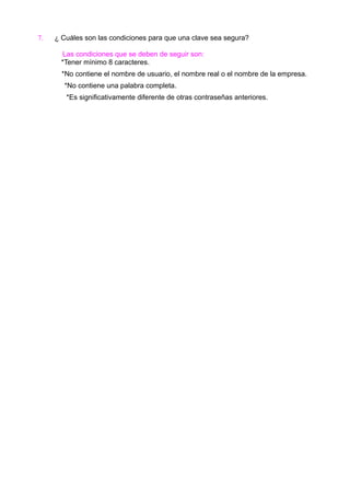 7.

¿ Cuáles son las condiciones para que una clave sea segura?
Las condiciones que se deben de seguir son:
*Tener mínimo 8 caracteres.
*No contiene el nombre de usuario, el nombre real o el nombre de la empresa.
*No contiene una palabra completa.
*Es significativamente diferente de otras contraseñas anteriores.

 
