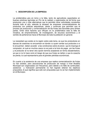 1. DESCRIPCIÓN DE LA EMPRESA
La problemática gira en torno a la falta, tanto de agricultores capacitados en
buenas prácticas agrícolas en Pro de la calidad y organizados de tal forma que
produzcan una o más alternativas que le permitan tener actividades constantes
durante todo el año, además la escasez de empresas comercializadoras de
productos con políticas adquisitivas, claras y continuas que permitan que el
proceso de producción y comercialización de las frutas sea favorable para ambas
partes. Entre otros factores que influyen en la problemática esta la falta de
iniciativa, de emprendimiento, de investigación, de recursos económicos y el
sentido de pertenencia hacia el Municipio de toda la población en general.
La necesidad que existe en la región sobre este tema, es que los productores en
épocas de cosechas no encuentran en donde o a quien vender sus productos o si
lo encuentran deben acceder a las condiciones sobre el precio que le imponga el
comprador, el cual en muchos casos no es justo a la hora de pagar por las frutas
y el productor al no tener otra opción termina aceptando en forma desalentadora,
ya que si no lo hace corre el riesgo de que sus frutas se dañen o que la cosecha
se pierda, lo cual representaría para el grandes pérdidas económicas.
En cuanto a la existencia de una empresa que realice comercialización de frutas
no han existido, pero asociaciones de producción de mango a nivel Alcaldía
Municipal son organizadas con frecuencia, pero debido a la falta de continuidad,
asistencia y motivación permanente no han logrado obtener los objetivos
propuestos, lo que significa que solo son propuestas que no se han implementado
en el Municipio.

 