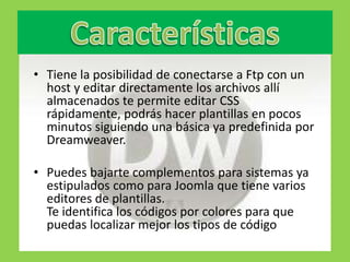 • Tiene la posibilidad de conectarse a Ftp con un
  host y editar directamente los archivos allí
  almacenados te permite editar CSS
  rápidamente, podrás hacer plantillas en pocos
  minutos siguiendo una básica ya predefinida por
  Dreamweaver.

• Puedes bajarte complementos para sistemas ya
  estipulados como para Joomla que tiene varios
  editores de plantillas.
  Te identifica los códigos por colores para que
  puedas localizar mejor los tipos de código
 