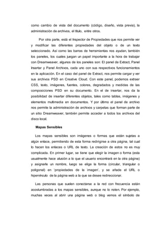 como cambio de vista del documento (código, diseño, vista previa), la
administración de archivos, el título, entre otros.
Por otra parte, está el Inspector de Propiedades que nos permite ver
y modificar las diferentes propiedades del objeto o de un texto
seleccionado. Así como las barras de herramientas nos ayudan, también
los paneles, los cuales juegan un papel importante a la hora de trabajar
con Dreamweaver, algunos de los paneles son: El panel de Extract, Panel
Insertar y Panel Archivos, cada uno con sus respectivos funcionamientos
en la aplicación. En el caso del panel de Extract, nos permite cargar y ver
sus archivos PSD en Creative Cloud. Con este panel, podemos extraer
CSS, texto, imágenes, fuentes, colores, degradados y medidas de las
composiciones PSD en su documento. En el de insertar, nos da la
posibilidad de insertar diferentes objetos, tales como tablas, imágenes y
elementos multimedia en documentos. Y por último el panel de archivo
nos permite la administración de archivos y carpetas que forman parte de
un sitio Dreamweaver, también permite acceder a todos los archivos del
disco local.
Mapas Sensibles
Los mapas sensibles son imágenes o formas que están sujetas a
algún enlace, permitiendo de esta forma redirigirse a otra página, tal cual
lo hacen los enlaces o URL de texto. La creación de estos no es muy
complicada. En primer lugar, se tiene que elegir la imagen o forma (esta
usualmente hace alusión a lo que el usuario encontrará en la otra página)
y asignarle un nombre, luego se elige la forma (circular, triangular o
poligonal) en ‘propiedades de la imagen’, y se añade el URL o
hipervínculo de la página web a la que se desee redireccionar.
Las personas que suelen conectarse a la red con frecuencia están
acostumbradas a los mapas sensibles, aunque no lo noten. Por ejemplo,
muchas veces al abrir una página web o blog vemos el símbolo de
 