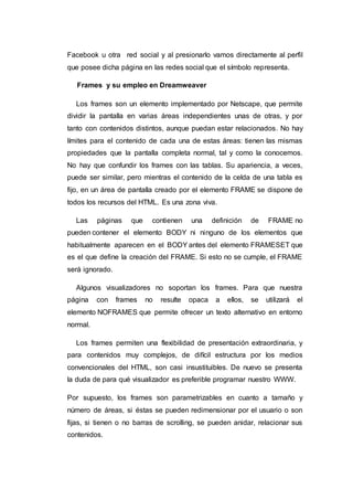 Facebook u otra red social y al presionarlo vamos directamente al perfil
que posee dicha página en las redes social que el símbolo representa.
Frames y su empleo en Dreamweaver
Los frames son un elemento implementado por Netscape, que permite
dividir la pantalla en varias áreas independientes unas de otras, y por
tanto con contenidos distintos, aunque puedan estar relacionados. No hay
límites para el contenido de cada una de estas áreas: tienen las mismas
propiedades que la pantalla completa normal, tal y como la conocemos.
No hay que confundir los frames con las tablas. Su apariencia, a veces,
puede ser similar, pero mientras el contenido de la celda de una tabla es
fijo, en un área de pantalla creado por el elemento FRAME se dispone de
todos los recursos del HTML. Es una zona viva.
Las páginas que contienen una definición de FRAME no
pueden contener el elemento BODY ni ninguno de los elementos que
habitualmente aparecen en el BODY antes del elemento FRAMESET que
es el que define la creación del FRAME. Si esto no se cumple, el FRAME
será ignorado.
Algunos visualizadores no soportan los frames. Para que nuestra
página con frames no resulte opaca a ellos, se utilizará el
elemento NOFRAMES que permite ofrecer un texto alternativo en entorno
normal.
Los frames permiten una flexibilidad de presentación extraordinaria, y
para contenidos muy complejos, de difícil estructura por los medios
convencionales del HTML, son casi insustituibles. De nuevo se presenta
la duda de para qué visualizador es preferible programar nuestro WWW.
Por supuesto, los frames son parametrizables en cuanto a tamaño y
número de áreas, si éstas se pueden redimensionar por el usuario o son
fijas, si tienen o no barras de scrolling, se pueden anidar, relacionar sus
contenidos.
 