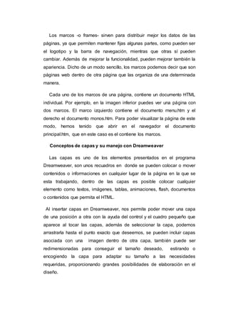 Los marcos -o frames- sirven para distribuir mejor los datos de las
páginas, ya que permiten mantener fijas algunas partes, como pueden ser
el logotipo y la barra de navegación, mientras que otras sí pueden
cambiar. Además de mejorar la funcionalidad, pueden mejorar también la
apariencia. Dicho de un modo sencillo, los marcos podemos decir que son
páginas web dentro de otra página que las organiza de una determinada
manera.
Cada uno de los marcos de una página, contiene un documento HTML
individual. Por ejemplo, en la imagen inferior puedes ver una página con
dos marcos. El marco izquierdo contiene el documento menu.htm y el
derecho el documento monos.htm. Para poder visualizar la página de este
modo, hemos tenido que abrir en el navegador el documento
principal.htm, que en este caso es el contiene los marcos.
Conceptos de capas y su manejo con Dreamweaver
Las capas es uno de los elementos presentados en el programa
Dreamweaver, son unos recuadros en donde se pueden colocar o mover
contenidos o informaciones en cualquier lugar de la página en la que se
esta trabajando, dentro de las capas es posible colocar cualquier
elemento como textos, imágenes, tablas, animaciones, flash, documentos
o contenidos que permita el HTML.
Al insertar capas en Dreamweaver, nos permite poder mover una capa
de una posición a otra con la ayuda del control y el cuadro pequeño que
aparece al tocar las capas, además de seleccionar la capa, podemos
arrastrarla hasta el punto exacto que deseemos, se pueden incluir capas
asociada con una imagen dentro de otra capa, también puede ser
redimensionadas para conseguir el tamaño deseado, estirando o
encogiendo la capa para adaptar su tamaño a las necesidades
requeridas, proporcionando grandes posibilidades de elaboración en el
diseño.
 