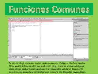 Se puede elegir como ver lo que hacemos en solo código, el diseño o los dos.
Tiene varios botones en los que podremos elegir como se vería en distintos
dispositivos, probar nuestra página en un navegador, validar el documento
para que este correcto y comprobar que funciona con todos los navegadores.
 