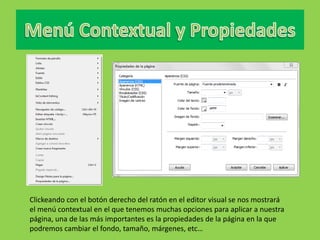 Clickeando con el botón derecho del ratón en el editor visual se nos mostrará
el menú contextual en el que tenemos muchas opciones para aplicar a nuestra
página, una de las más importantes es la propiedades de la página en la que
podremos cambiar el fondo, tamaño, márgenes, etc…
 