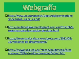 http://www.un.org/spanish/Depts/dpi/seminariomi
 siones/dw4_using_es.pdf

http://multimediakaren.blogspot.com.es/2012/06/p
 rogramas-para-la-creacion-de-sitios.html

http://dreamdavidsalazar.wordpress.com/2012/06/
 18/versiones-de-dreamweaver/

http://www0.unsl.edu.ar/~tecno/multimedia/drea
 mweaver/Gilberto/dreamweaver/Default.htm
 