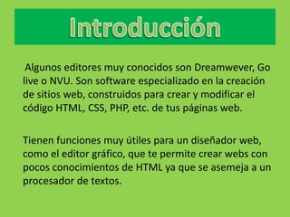 Algunos editores muy conocidos son Dreamwever, Go
live o NVU. Son software especializado en la creación
de sitios web, construidos para crear y modificar el
código HTML, CSS, PHP, etc. de tus páginas web.

Tienen funciones muy útiles para un diseñador web,
como el editor gráfico, que te permite crear webs con
pocos conocimientos de HTML ya que se asemeja a un
procesador de textos.
 