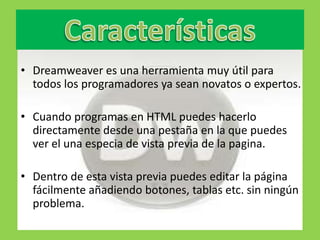 • Dreamweaver es una herramienta muy útil para
  todos los programadores ya sean novatos o expertos.

• Cuando programas en HTML puedes hacerlo
  directamente desde una pestaña en la que puedes
  ver el una especia de vista previa de la pagina.

• Dentro de esta vista previa puedes editar la página
  fácilmente añadiendo botones, tablas etc. sin ningún
  problema.
 
