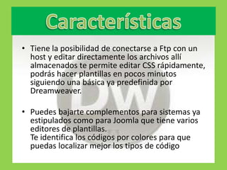 • Tiene la posibilidad de conectarse a Ftp con un
  host y editar directamente los archivos allí
  almacenados te permite editar CSS rápidamente,
  podrás hacer plantillas en pocos minutos
  siguiendo una básica ya predefinida por
  Dreamweaver.

• Puedes bajarte complementos para sistemas ya
  estipulados como para Joomla que tiene varios
  editores de plantillas.
  Te identifica los códigos por colores para que
  puedas localizar mejor los tipos de código
 