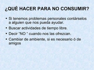 ¿QUÉ HACER PARA NO CONSUMIR? Si tenemos problemas personales contárselos a alguien que nos pueda ayudar. Buscar actividades de tiempo libre. Decir “NO “ cuando nos las ofrezcan. Cambiar de ambiente, si es necesario ó de amigos 