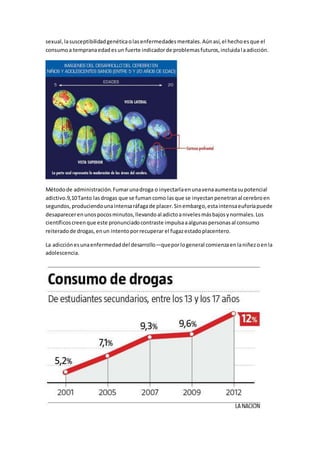 sexual, la susceptibilidad genética o las enfermedades mentales. Aún así, el hecho es que el 
consumo a temprana edad es un fuerte indicador de problemas futuros, incluida l a adicción. 
Método de administración. Fumar una droga o inyectarla en una vena aumenta su potencial 
adictivo.9,10 Tanto las drogas que se fuman como las que se inyectan penetran al cerebro en 
segundos, produciendo una intensa ráfaga de placer. Sin embargo, esta intensa euforia puede 
desaparecer en unos pocos minutos, llevando al adicto a niveles más bajos y normales. Los 
científicos creen que este pronunciado contraste impulsa a algunas personas al consumo 
reiterado de drogas, en un intento por recuperar el fugaz estado placentero. 
La adicción es una enfermedad del desarrollo—que por lo general comienza en la niñez o en la 
adolescencia. 
