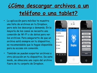 ¿Cómo descargar archivos a un¿Cómo descargar archivos a un
teléfono o una tablet?teléfono o una tablet?
●
La aplicación para móviles te muestra
una lista de archivos en tu Dropbox,
pero solo los descarga a demanda. En la
mayoría de los casos se necesita una
conexión de Wi-Fi o de datos para ver
los archivos. Para asegurarte de que un
archivo está siempre en tu dispositivo,
es recomendable que lo hagas disponible
para su acceso sin conexión.
●
También se pueden exportar archivos a
otra ubicación en tu dispositivo. De este
modo, se almacena una copia del archivo
fuera de tu carpeta de Dropbox.
 