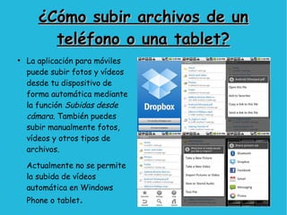 ¿Cómo subir archivos de un¿Cómo subir archivos de un
teléfono o una tablet?teléfono o una tablet?
●
La aplicación para móviles
puede subir fotos y vídeos
desde tu dispositivo de
forma automática mediante
la función Subidas desde
cámara. También puedes
subir manualmente fotos,
vídeos y otros tipos de
archivos.
Actualmente no se permite
la subida de vídeos
automática en Windows
Phone o tablet.
 