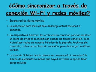 ¿Cómo sincronizar a través de¿Cómo sincronizar a través de
conexión Wi-Fi y redes móviles?conexión Wi-Fi y redes móviles?
●
En una red de datos móviles:
La aplicación para móviles solo descarga actualizaciones a
demanda.
En dispositivos Android, los archivos sin conexión podrían mostrar
un icono de aviso si se modifican cuando no tienes conexión. Toca
Actualizar todos en la parte inferior de la pestaña Archivos sin
conexión, o abre un archivo sin conexión, para descargar la última
versión.
La función Subidas desde cámara no comenzará ni reanudará la
subida de elementos a menos que hayas activado la opción Usar
datos móviles
 