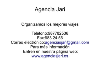 Agencia Jari
Organizamos los mejores viajes
Teléfono:987782536
Fax:983 24 56
Correo electrónico:agenciasjari@gmail.com
Para más información
Entren en nuestra página web:
www.agenciasjari.es
 