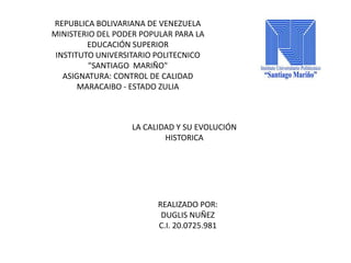 REPUBLICA BOLIVARIANA DE VENEZUELA 
MINISTERIO DEL PODER POPULAR PARA LA 
EDUCACIÓN SUPERIOR 
INSTITUTO UNIVERSITARIO POLITECNICO 
"SANTIAGO MARIÑO" 
ASIGNATURA: CONTROL DE CALIDAD 
MARACAIBO - ESTADO ZULIA 
LA CALIDAD Y SU EVOLUCIÓN 
HISTORICA 
REALIZADO POR: 
DUGLIS NUÑEZ 
C.I. 20.0725.981 
 