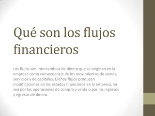Qué son los flujos
financieros
Los flujos son intercambios de dinero que se originan en la
empresa como consecuencia de los movimientos de vienes,
servicios y de capitales. Dichos flujos producen
modificaciones en los estados financieros en la empresa, ya
sea por las operaciones de compra y venta o por los ingresos
y egresos de dinero.
 