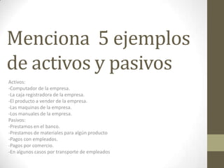 Menciona 5 ejemplos
de activos y pasivos
Activos:
-Computador de la empresa.
-La caja registradora de la empresa.
-El producto a vender de la empresa.
-Las maquinas de la empresa.
-Los manuales de la empresa.
Pasivos:
-Prestamos en el banco.
-Prestamos de materiales para algún producto
-Pagos con empleados.
-Pagos por comercio.
-En algunos casos por transporte de empleados
 
