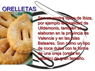 ORELLETAS
         Son un postre típico de Ibiza,
            por ejemplo la localidad de
            Ulldemonis, también se
            elaboran en la provincia de
            Valencia y en las Islas
            Baleares. Son como un tipo
            de coca dulce con la forma
            de una oreja (orella en
            catalán) de gran tamaño.
 