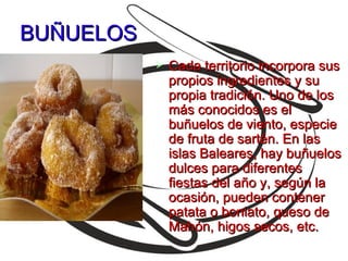 BUÑUELOS
              Cada territorio incorpora sus
               propios ingredientes y su
               propia tradición. Uno de los
               más conocidos es el
               buñuelos de viento, especie
               de fruta de sartén. En las
               islas Baleares, hay buñuelos
               dulces para diferentes
               fiestas del año y, según la
               ocasión, pueden contener
               patata o boniato, queso de
               Mahón, higos secos, etc.
 
