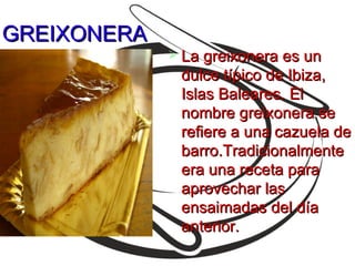 GREIXONERA
              La greixonera es un
              dulce típico de Ibiza,
              Islas Baleares. El
              nombre greixonera se
              refiere a una cazuela de
              barro.Tradicionalmente
              era una receta para
              aprovechar las
              ensaimadas del día
              anterior.
 
