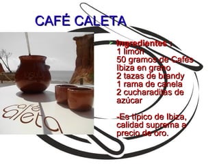 CAFÉ CALETA
           Ingredientes :
            1 limón
            50 gramos de Cafés
            Ibiza en grano
            2 tazas de brandy
            1 rama de canela
            2 cucharaditas de
            azúcar
            -Es típico de Ibiza,
            calidad suprema a
            precio de oro.
 