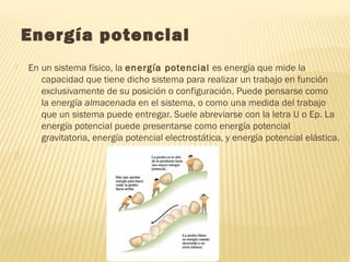  Energía potencial
 En un sistema físico, la energía potencial es energía que mide la
capacidad que tiene dicho sistema para realizar un trabajo en función
exclusivamente de su posición o configuración. Puede pensarse como
la energía almacenada en el sistema, o como una medida del trabajo
que un sistema puede entregar. Suele abreviarse con la letra U o Ep. La
energía potencial puede presentarse como energía potencial
gravitatoria, energía potencial electrostática, y energía potencial elástica.

 