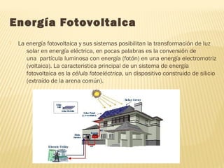 Energía Fotovoltaica
 La energía fotovoltaica y sus sistemas posibilitan la transformación de luz
solar en energía eléctrica, en pocas palabras es la conversión de
una  partícula luminosa con energía (fotón) en una energía electromotriz
(voltaica). La caracteristica principal de un sistema de energía
fotovoltaica es la célula fotoeléctrica, un dispositivo construido de silicio
(extraído de la arena común).

 